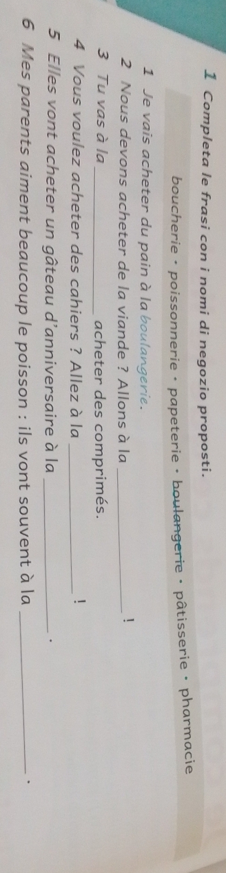 Completa le frasi con i nomi di negozio proposti. 
boucherie • poissonnerie • papeterie • boulangerie • pâtisserie • pharmacie 
1 Je vais acheter du pain à la boulangerie. 
2 Nous devons acheter de la viande ? Allons à la_ 
! 
3 Tu vas à la _acheter des comprimés. 
4 Vous voulez acheter des cahiers ? Allez à la_ 
1 
5 Elles vont acheter un gâteau d’anniversaire à la_ 
、 
6 Mes parents aiment beaucoup le poisson : ils vont souvent à la_ 
、