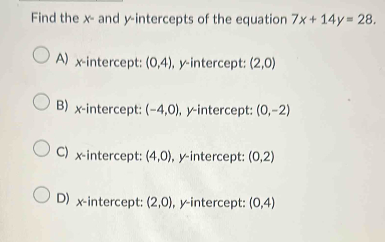 Find the x - and y-intercepts of the equation 7x+14y=28.
A) x-intercept: (0,4) , y-intercept: (2,0)
B) x-intercept: (-4,0) , y-intercept: (0,-2)
C) x-intercept: (4,0) , y-intercept: (0,2)
D) x-intercept: (2,0) , y-intercept: (0,4)