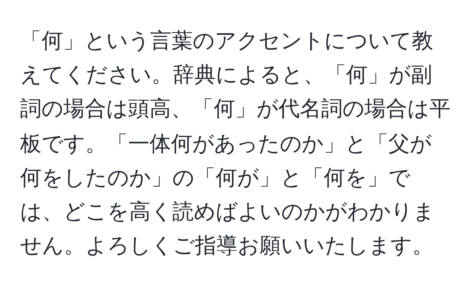 「何」という言葉のアクセントについて教えてください。辞典によると、「何」が副詞の場合は頭高、「何」が代名詞の場合は平板です。「一体何があったのか」と「父が何をしたのか」の「何が」と「何を」では、どこを高く読めばよいのかがわかりません。よろしくご指導お願いいたします。