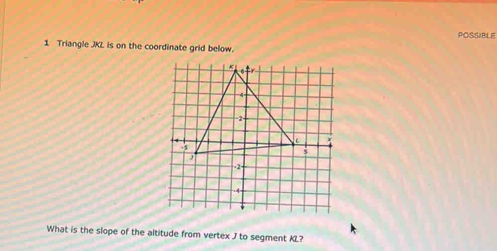 POSSIBLE 
1 Triangle JKL is on the coordinate grid below. 
What is the slope of the altitude from vertex J to segment KL?