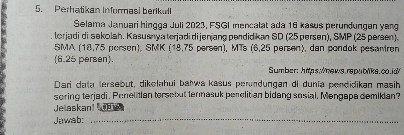 Perhatikan informasi berikut! 
Selama Januari hingga Juli 2023, FSGI mencatat ada 16 kasus perundungan yang 
terjadi di sekolah. Kasusnya terjadi di jenjang pendidikan SD (25 persen), SMP (25 persen), 
SMA (18,75 persen), SMK (18,75 persen), MTs (6,25 persen), dan pondok pesantren 
(6,25 persen). 
Sumber: https://news.republika.co.id/ 
Dari data tersebut, diketahui bahwa kasus perundungan di dunia pendidikan masih 
sering terjadi. Penelitian tersebut termasuk penelitian bidang sosial. Mengapa demikian? 
Jelaskan! Hots 
Jawab: 
_