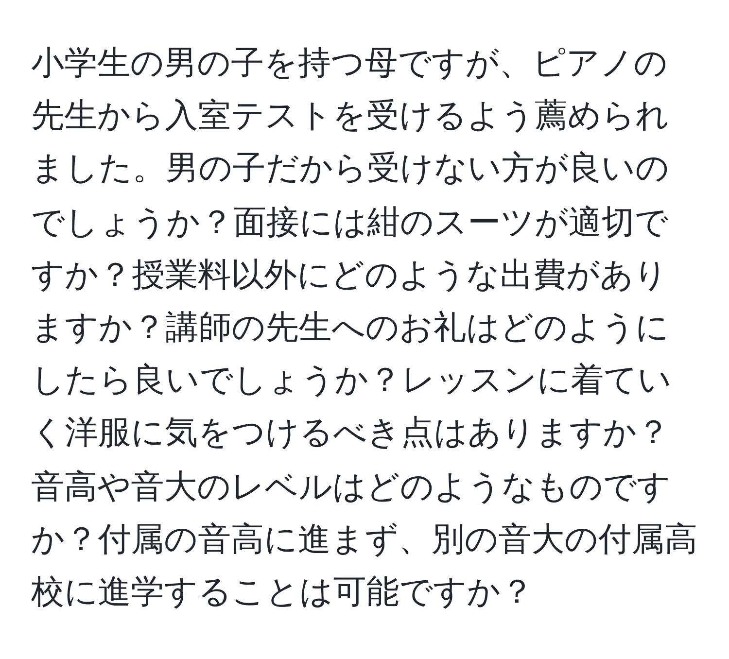 小学生の男の子を持つ母ですが、ピアノの先生から入室テストを受けるよう薦められました。男の子だから受けない方が良いのでしょうか？面接には紺のスーツが適切ですか？授業料以外にどのような出費がありますか？講師の先生へのお礼はどのようにしたら良いでしょうか？レッスンに着ていく洋服に気をつけるべき点はありますか？音高や音大のレベルはどのようなものですか？付属の音高に進まず、別の音大の付属高校に進学することは可能ですか？