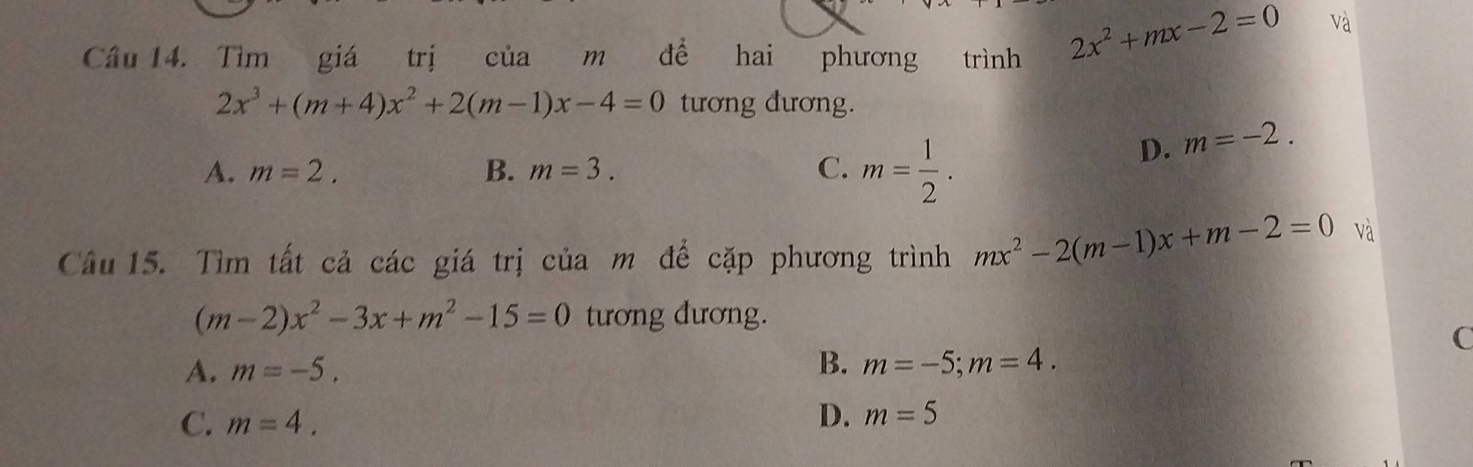 Tìm giá trị của m để hai phương trình
2x^2+mx-2=0 và
2x^3+(m+4)x^2+2(m-1)x-4=0 tương đương.
A. m=2. B. m=3. C. m= 1/2 .
D. m=-2. 
Câu 15. Tìm tất cả các giá trị của m để cặp phương trình mx^2-2(m-1)x+m-2=0
và
(m-2)x^2-3x+m^2-15=0 tương đương.
C
A. m=-5,
B. m=-5; m=4.
C. m=4.
D. m=5