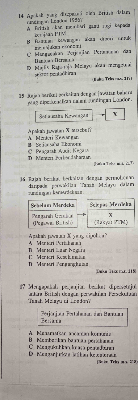 Apakah yang disepakati oleh British dalam
rundingan London 1956?
A British akan memberi ganti rugi kepada
kerajaan PTM
B Bantuan kewangan akan diberi untuk
memajukan ekonomi
C Mengadakan Perjanjian Pertahanan dan
Bantuan Bersama
D Majlis Raja-raja Melayu akan mengetuai
sektor pentadbiran
(Buku Teks m.s. 217)
15 Rajah berikut berkaitan dengan jawatan baharu
yang diperkenalkan dalam rundingan London.
Setiausaha Kewangan x
Apakah jawatan X tersebut?
A Menteri Kewangan
B Setiausaha Ekonomi
C Pengarah Audit Negara
D Menteri Perbendaharaan
(Buku Teks m.s. 217)
16 Rajah berikut berkaitan dengan permohonan
daripada perwakilan Tanah Melayu dalam
rundingan kemerdekaan.
Sebelum Merdeka Selepas Merdeka
Pengarah Gerakan x
(Pegawai British) (Rakyat PTM)
Apakah jawatan X yang dipohon?
A Menteri Pertahanan
B Menteri Luar Negara
C Menteri Keselamatan
D Menteri Pengangkutan
(Buku Teks m.s. 218)
17 Mengapakah perjanjian berikut dipersetujui
antara British dengan perwakilan Persekutuan
Tanah Melayu di London?
Perjanjian Pertahanan dan Bantuan
Bersama
A Menamatkan ancaman komunis
B Memberikan bantuan pertahanan
C Mengukuhkan kuasa pentadbiran
D Menganjurkan latihan ketenteraan
(Buku Teks m.s. 218)