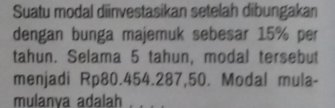 Suatu modal diinvestasikan setelah dibungakan 
dengan bunga majemuk sebesar 15% per 
tahun. Selama 5 tahun, modal tersebut 
menjadi Rp80.454.287,50. Modal mula- 
mulanya adalah