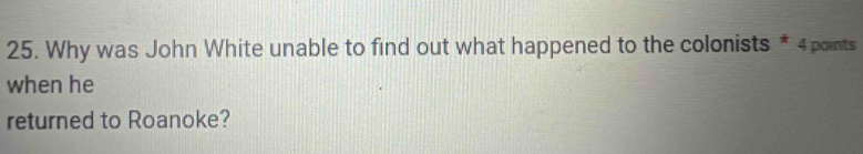 Why was John White unable to find out what happened to the colonists * 4 points 
when he 
returned to Roanoke?