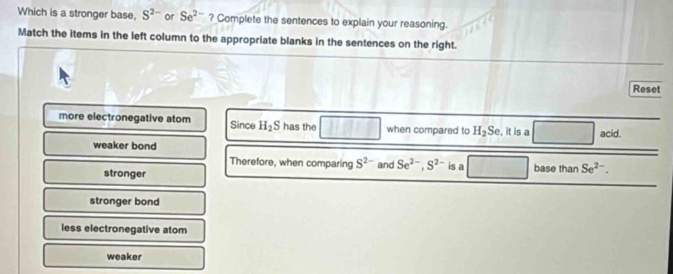 Which is a stronger base, S^(2-) or Se^(2-) ? Complete the sentences to explain your reasoning.
Match the items in the left column to the appropriate blanks in the sentences on the right.
Reset
more electronegative atom Since H_2S has the when compared to H_2Se , it is a acid.
weaker bond
Therefore, when comparing S^2 and Se^(2-), S^(2-) is a base than Se^(2-).
stronger
stronger bond
less electronegative atom
weaker