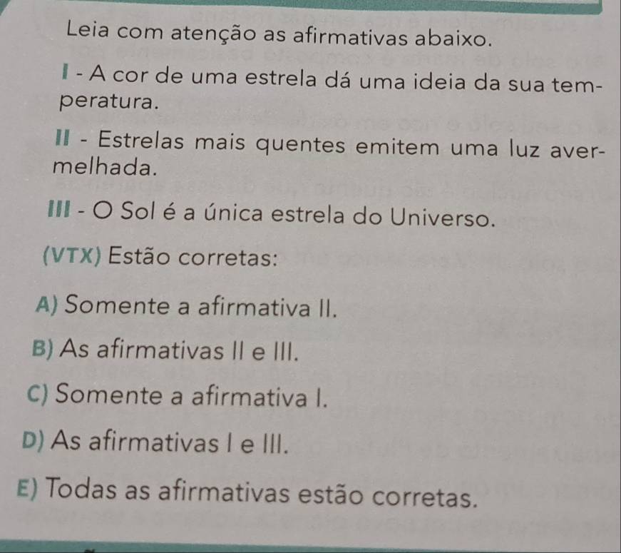 Leia com atenção as afirmativas abaixo.
- A cor de uma estrela dá uma ideia da sua tem-
peratura.
II - Estrelas mais quentes emitem uma luz aver-
melhada.
III - O Sol é a única estrela do Universo.
(VTX) Estão corretas:
A) Somente a afirmativa II.
B) As afirmativas II e III.
C) Somente a afirmativa I.
D) As afirmativas I e III.
E) Todas as afirmativas estão corretas.