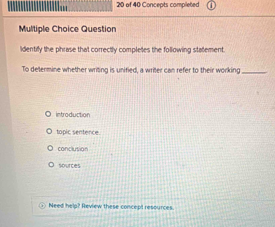 of 40 Concepts completed
Multiple Choice Question
Identify the phrase that correctly completes the following statement.
To determine whether writing is unified, a writer can refer to their working_
introduction
topic sentence.
conclusion
sources
Need help? Review these concept resources.