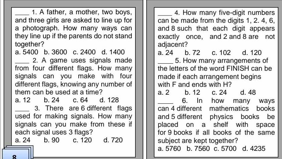 A father, a mother, two boys, _4. How many five-digit numbers
and three girls are asked to line up for can be made from the digits 1, 2. 4, 6,
a photograph. How many ways can and 8 such that each digit appears
they line up if the parents do not stand exactly once, and 2 and 8 are not
together? adjacent?
a. 5400 b. 3600 c. 2400 d. 1400 a. 24 b. 72 c. 102 d. 120
_2. A game uses signals made _5. How many arrangements of
from four different flags. How many the letters of the word FINISH can be
signals can you make with four made if each arrangement begins
different flags, knowing any number of with F and ends with H?
them can be used at a time? a. 2 b. 12 c. 24 d. 48
a. 12 b. 24 c. 64 d. 128 _6. In how many ways
_3. There are 6 different flags can 4 different mathematics books
used for making signals. How many and 5 different physics books be
signals can you make from these if placed on a shelf with space
each signal uses 3 flags? for 9 books if all books of the same
a. 24 b. 90 c. 120 d. 720 subject are kept together?
a. 5760 b. 7560 c. 5700 d. 4235