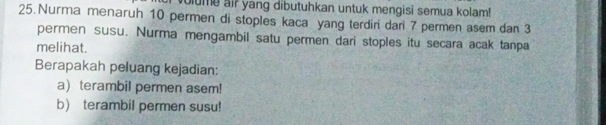 olume air yang dibutuhkan untuk mengisi semua kolam! 
25. Nurma menaruh 10 permen di stoples kaca yang terdiri dari 7 permen asem dan 3
permen susu. Nurma mengambil satu permen dari stoples itu secara acak tanpa 
melihat. 
Berapakah peluang kejadian: 
a) terambil permen asem! 
b) terambil permen susu!