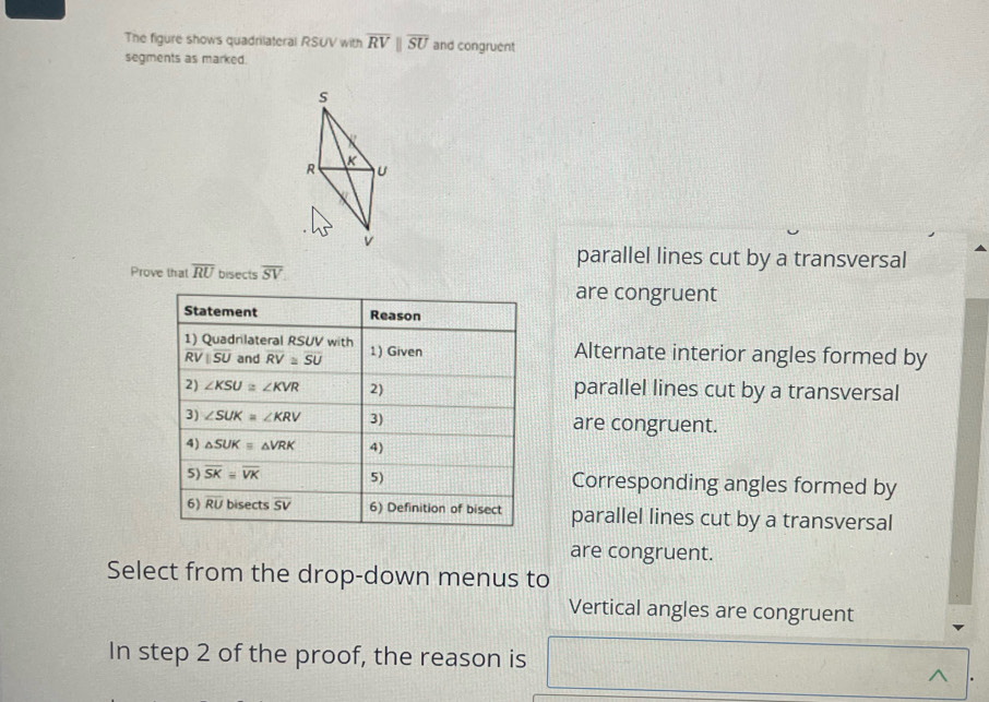 The figure shows quadrilateral RSUV with overline RVparallel overline SU and congruent 
segments as marked.
s
R K U
v
parallel lines cut by a transversal 
Prove that overline RU bisects overline SV
are congruent 
Statement Reason 
1) Quadrilateral RSUV with 1) Given Alternate interior angles formed by
overline RVparallel overline SU and overline RV≌ overline SU
2) ∠ KSU≌ ∠ KVR 2) parallel lines cut by a transversal 
3) ∠ SUK=∠ KRV 3) are congruent. 
4) △ SUKequiv △ VRK 4) 
5) overline SKequiv overline VK 5) Corresponding angles formed by 
6) overline RU bisects overline SV 6) Definition of bisect parallel lines cut by a transversal 
are congruent. 
Select from the drop-down menus to 
Vertical angles are congruent 
In step 2 of the proof, the reason is 
^