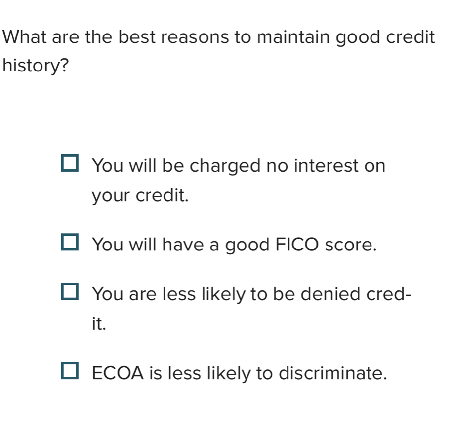 What are the best reasons to maintain good credit
history?
You will be charged no interest on
your credit.
You will have a good FICO score.
You are less likely to be denied cred-
it.
ECOA is less likely to discriminate.