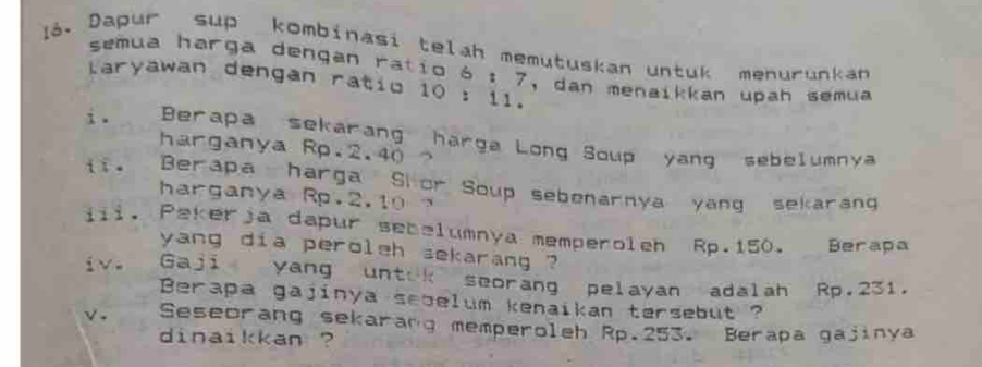 la. Dapur sup kombinasi telah memutuskan untuk menurunkan 
semua harga dengan ratio 6 : 7, dan menaikkan upah semua 
laryawan dengan ratio 10 : 11. 
i . Berapa sekarang harga Long Soup yang sebelumnya 
harganya Rp.2.40
iī。 Berapa harga Shor Soup sebenarnya yang sekarang 
harganya Rp.2.10
iii. Pekerja dapur sebelumnya memperoleh Rp.150. Berapa 
yang dia peroleh sekarang ? 
iv. Gaji yang untik seorang pelayan adalah Rp.231. 
Berapa gajinya sebelum kenaikan tersebut ? 
√. Seseorang sekarang memperoleh Rp.253. Berapa gajinya 
dinaikkan ?