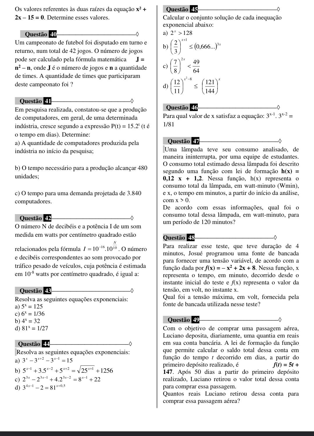 Os valores referentes às duas raízes da equação x^2+ Questão
2x-15=0. Determine esses valores.  Calcular o conjunto solução de cada inequação
exponencial abaixo:
Questão 40 a) 2^x>128
Um campeonato de futebol foi disputado em turno e b)
returno, num total de 42 jogos. O número de jogos ( 2/3 )^x+1≤ (0,666...)^3x
pode ser calculado pela fórmula matemática J=
n^2-n a, onde J é o número de jogos e n a quantidade c) ( 7/8 )^2x
de times. A quantidade de times que participaram
deste campeonato foi ?
d) ( 12/11 )^x^2-8≤ ( 121/144 )^x
Questão 41
Em pesquisa realizada, constatou-se que a produção Questão 16
de computadores, em geral, de uma determinada  Para qual valor de x satisfaz a equação: 3^(x-1).3^(x-2)=
indústria, cresce segundo a expressão P(t)=15.2^t(te 1/81
o tempo em dias). Determine:
a) A quantidade de computadores produzida pela Questão 47
indústria no início da pesquisa; Uma lâmpada teve seu consumo analisado, de
maneira ininterrupta, por uma equipe de estudantes.
O consumo total estimado dessa lâmpada foi descrito
b) O tempo necessário para a produção alcançar 480 segundo uma função com lei de formação h(x)=
unidades; . Nessa função, h(x) representa o
0,12x+1,2
consumo total da lâmpada, em watt-minuto (Wmin),
c) O tempo para uma demanda projetada de 3.840 e x, o tempo em minutos, a partir do início da análise,
computadores. com x>0.
De acordo com essas informações, qual foi o
Questão 42 consumo total dessa lâmpada, em watt-minuto, para
O número N de decibéis e a potência I de um som um período de 120 minutos?
medida em watts por centímetro quadrado estão Questão
relacionados pela fórmula I=10^(-16).10^(frac N)10. O número Para realizar esse teste, que teve duração de 4
minutos, Josué programou uma fonte de bancada
e decibéis correspondentes ao som provocado por para fornecer uma tensão variável, de acordo com a
tráfico pesado de veículos, cuja potência é estimada função dada por f(x)=-x^2+2x+8. Nessa função, x
em 10^(-8) watts por centímetro quadrado, é igual a: representa o tempo, em minuto, decorrido desde o
instante inicial do teste e f(x) representa o valor da
Questão 43 -◇ tensão, em volt, no instante x.
Resolva as seguintes equações exponenciais: Qual foi a tensão máxima, em volt, fornecida pela
a) 5^x=125 fonte de bancada utilizada nesse teste?
c) 6^x=1/36
b) 4^x=32 Questão 49
d) 81^x=1/27 Com o objetivo de comprar uma passagem aérea,
Luciano deposita, diariamente, uma quantia em reais
Questão 44 em sua conta bancária. A lei de formação da função
Resolva as seguintes equações exponenciais: que permite calcular o saldo total dessa conta em
a) 3^x-3^(x+2)-3^(x-1)=15
função do tempo t decorrido em dias, a partir do
primeiro depósito realizado, é
f(t)=5t+
b) 5^(x-1)+3.5^(x-2)+5^(x+2)=sqrt(25^(x+1))+1256 147. Após 50 dias a partir do primeiro depósito
c) 2^(3x)-2^(3x-1)+4.2^(3x-2)=8^(x-1)+22 realizado, Luciano retirou o valor total dessa conta
d) 3^(4x-1)-2=81^(x+0.5) para comprar essa passagem.
Quantos reais Luciano retirou dessa conta para
comprar essa passagem aérea?