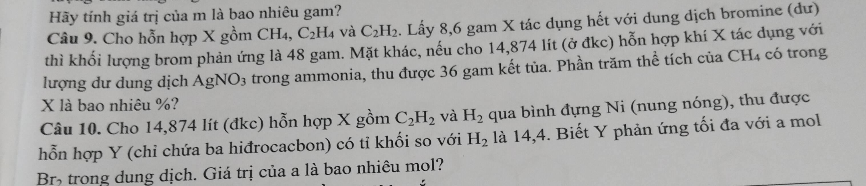 Hãy tính giá trị của m là bao nhiêu gam? 
Câu 9. Cho hỗn hợp X gồm CH₄, C_2H_4 và C_2H_2. Lấy 8, 6 gam X tác dụng hết với dung dịch bromine (dư) 
thì khối lượng brom phản ứng là 48 gam. Mặt khác, nếu cho 14,874 lít (ở đkc) hỗn hợp khí X tác dụng với 
lượng dư dung dịch AgNO_3 trong ammonia, thu được 36 gam kết tủa. Phần trăm thể tích của CH4 có trong
X là bao nhiêu %? 
Câu 10. Cho 14,874 lít (đkc) hỗn hợp X gồm C_2H_2 và H_2 qua bình đựng Ni (nung nóng), thu được 
hỗn hợp Y (chỉ chứa ba hiđrocacbon) có tỉ khối so với H_2 là 14,4. Biết Y phản ứng tối đa với a mol 
Br> trong dung dịch. Giá trị của a là bao nhiêu mol?