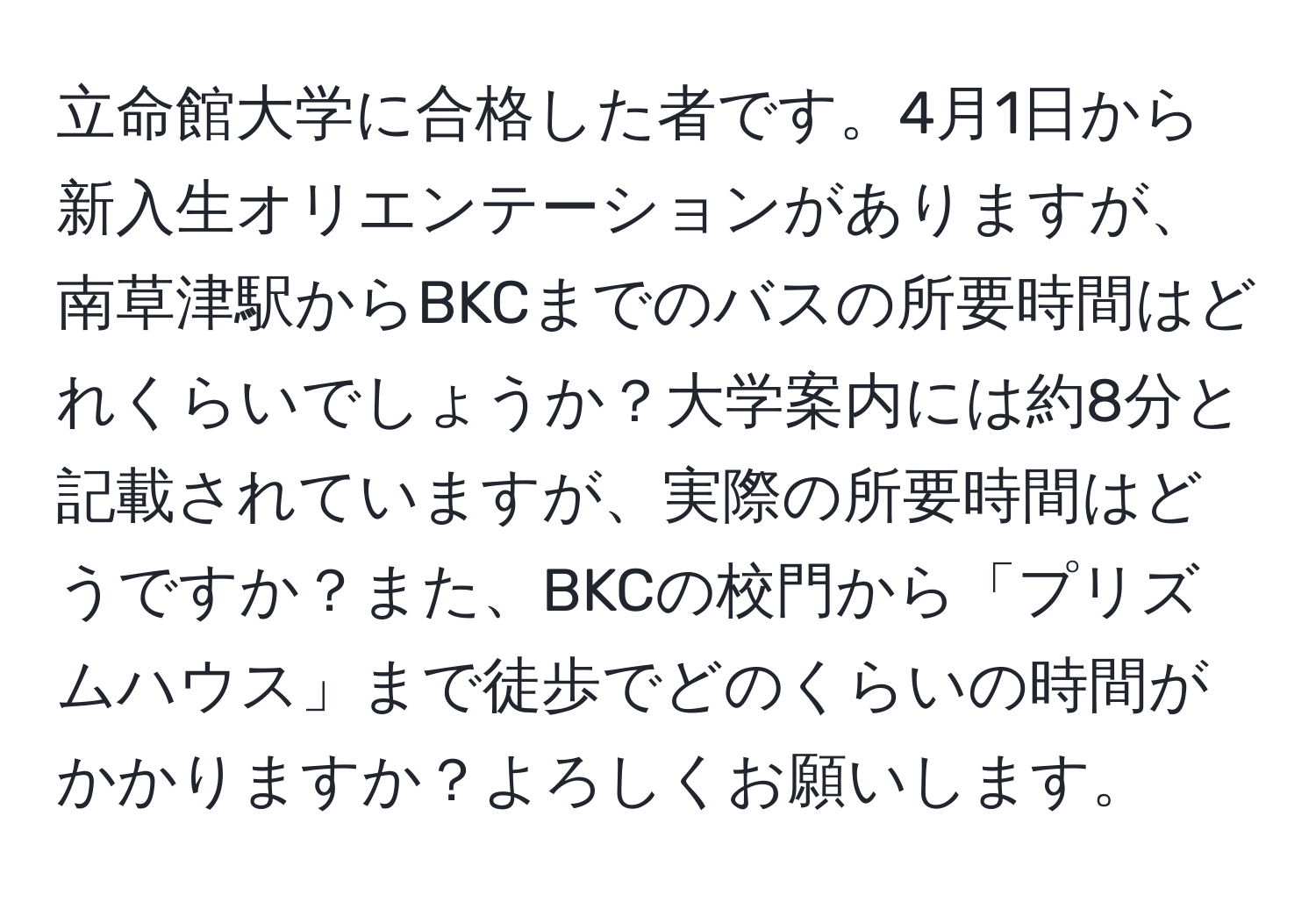 立命館大学に合格した者です。4月1日から新入生オリエンテーションがありますが、南草津駅からBKCまでのバスの所要時間はどれくらいでしょうか？大学案内には約8分と記載されていますが、実際の所要時間はどうですか？また、BKCの校門から「プリズムハウス」まで徒歩でどのくらいの時間がかかりますか？よろしくお願いします。