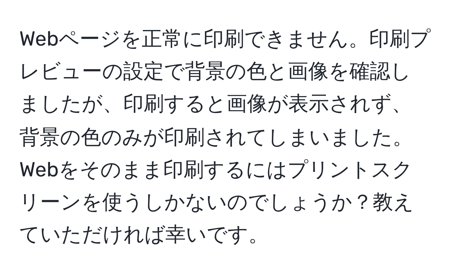 Webページを正常に印刷できません。印刷プレビューの設定で背景の色と画像を確認しましたが、印刷すると画像が表示されず、背景の色のみが印刷されてしまいました。Webをそのまま印刷するにはプリントスクリーンを使うしかないのでしょうか？教えていただければ幸いです。