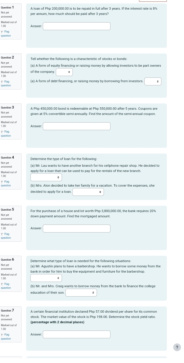 A loan of Php 200,000.00 is to be repaid in full after 3 years. If the interest rate is 8%
Not yet per annum, how much should be paid after 3 years?
answered
Marked out of
1.00 Answer: □
Flag
question
Question 2 Tell whether the following is a characteristic of stocks or bonds:
Not yet
answered (a) A form of equity financing or raising money by allowing investors to be part owners
Marked out of of the company. □
1.00
Flag (a) A form of debt financing, or raising money by borrowing from investors. :
question
Question 3 A Php 450,000.00 bond is redeemable at Php 550,000.00 after 5 years. Coupons are
Not yet
answered given at 5% convertible semi-annually. Find the amount of the semi-annual coupon.
Marked out of □
1.00 Answer:
、Flag
question
Question 4 Determine the type of loan for the following:
Not ye
answered (a) Mr. Lau wants to have another branch for his cellphone repair shop. He decided to
Marked out of apply for a loan that can be used to pay for the rentals of the new branch.
1.00
₹ Flag
question (b) Mrs. Alon decided to take her family for a vacation. To cover the expenses, she
decided to apply for a loan. □°
Question 5 For the purchase of a house and lot worth Php 3,800,000.00, the bank requires 20%
Not yet down payment amount. Find the mortgaged amount.
answered
Marked out of
1.00 Answer: □
、 Flag
question
Question 6 Determine what type of loan is needed for the following situations:
Not yet (a) Mr. Agustin plans to have a barbershop. He wants to borrow some money from the
answered bank in order for him to buy the equipment and furniture for the barbershop.
Marked out of
1.00
;
Flac
question (b) Mr. and Mrs. Craig wants to borrow money from the bank to finance the college
education of their son. _ / 
Question 7 A certain financial institution declared Php 57.00 dividend per share for its common
Not yet stock. The market value of the stock is Php 198.00. Determine the stock yield ratio.
answered (percentage with 2 decimal places)
Marked out of
1.00
Flag Answer: □
question
?