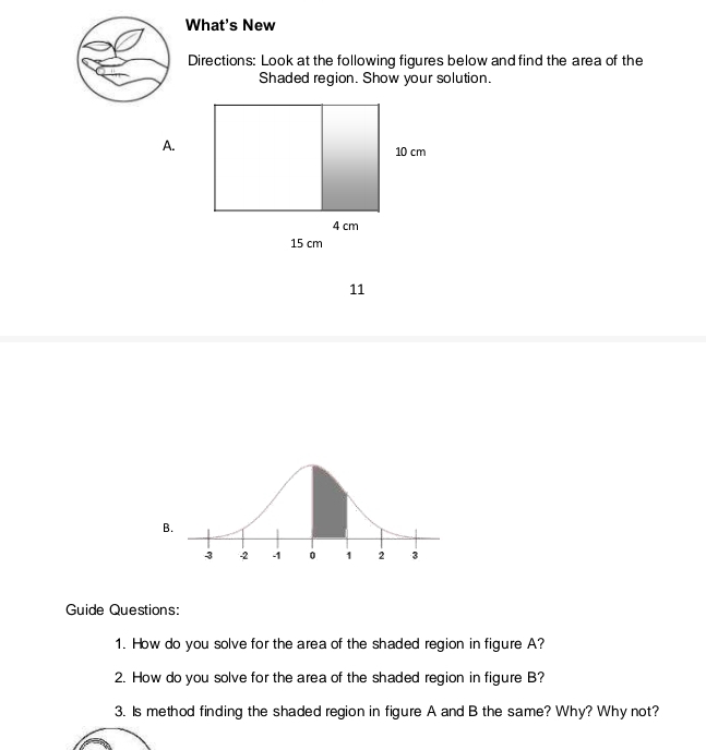 What's New 
Directions: Look at the following figures below and find the area of the 
Shaded region. Show your solution. 
A. 
11 
Guide Questions: 
1. How do you solve for the area of the shaded region in figure A? 
2. How do you solve for the area of the shaded region in figure B? 
3. Is method finding the shaded region in figure A and B the same? Why? Why not?