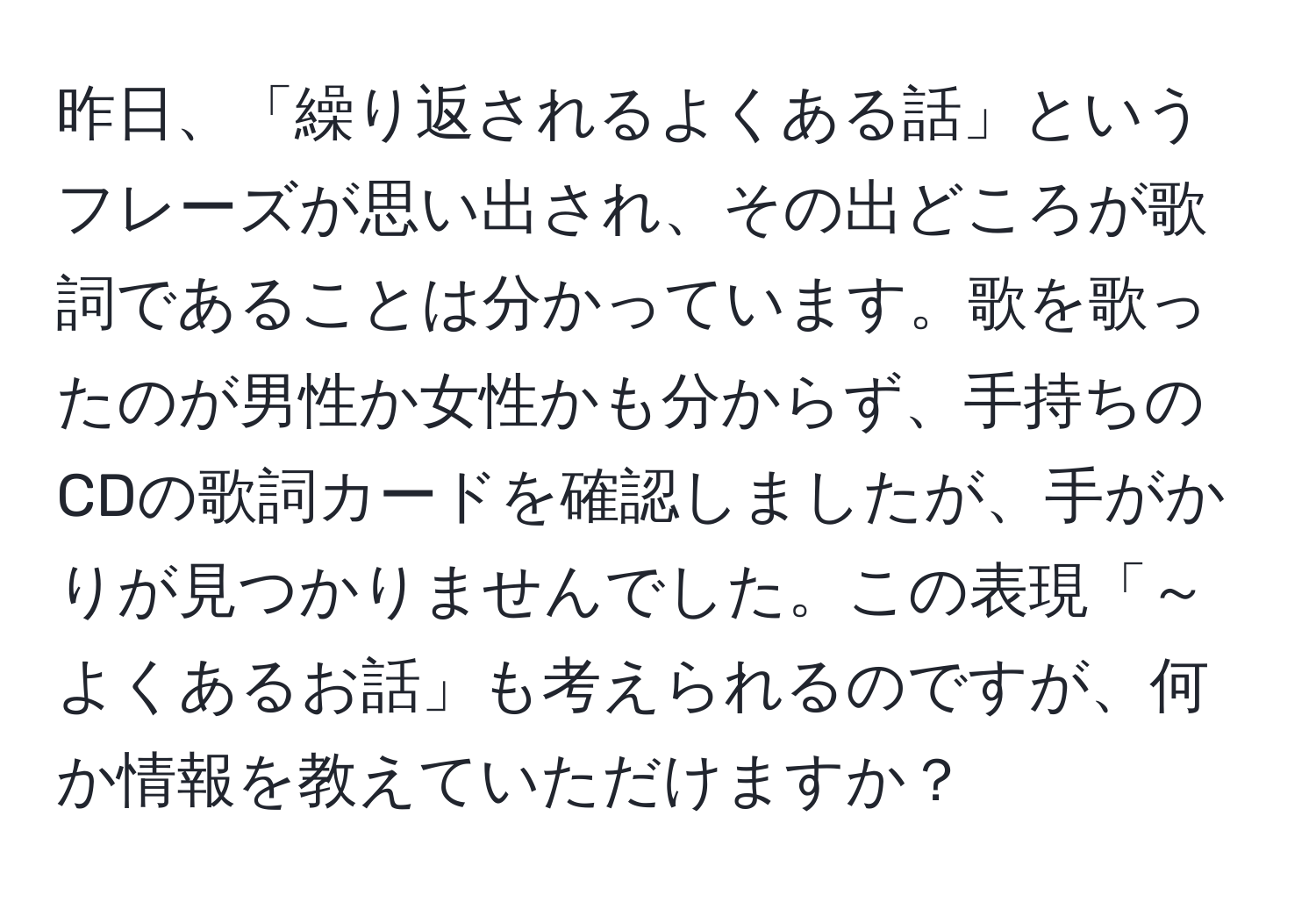 昨日、「繰り返されるよくある話」というフレーズが思い出され、その出どころが歌詞であることは分かっています。歌を歌ったのが男性か女性かも分からず、手持ちのCDの歌詞カードを確認しましたが、手がかりが見つかりませんでした。この表現「～よくあるお話」も考えられるのですが、何か情報を教えていただけますか？