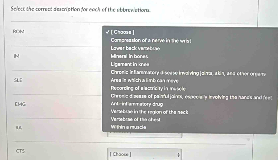 Select the correct description for each of the abbreviations.
ROM [ Choose ]
Compression of a nerve in the wrist
Lower back vertebrae
IM Mineral in bones
Ligament in knee
Chronic inflammatory disease involving joints, skin, and other organs
SLE Area in which a limb can move
Recording of electricity in muscle
Chronic disease of painful joints, especially involving the hands and feet
EMG Anti-inflammatory drug
Vertebrae in the region of the neck
Vertebrae of the chest
RA Within a muscle
CTS [ Choose ]