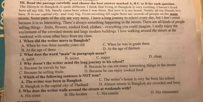 Read the passage carefully and choose the best answer marked A, B C or D for each question.
The lifestyle in Bangkok is quite different. I think that living in Bangkok is very exciting. I haven’t lived
here all my life. My family came here when I was three. But now it is my home. Nearly all my friends live
here. It is our capital city, and very big. From morning till night there are crowds of people on the main
streets. Some parts of the city are very noisy. I have a long journey to school every day, but I don't mind
because it is so interesting. There’s always something happening in the streets. There are all kinds of people
selling things - fruits, flowers, cooked food, clothes, - everything you could imagine. I really enjoy the
excitement of the crowded streets and large modern buildings. I love walking around the streets at the
weekend with some other boys from my class.
1. When did the writer move to Bangkok?
A. When he was three months years old C. When he was in grade three
B. At the age of three D. At the age of thirteen
2. What does the word “main” in paragraph mean?
A. quiet B. minor C. major D. clean
3. Why doesn’t the writer mind the long journey to his school?
A. Because he travels by bus B. Because he can see many interesting things in the streets
C. Because he selling fruits D. Because he can enjoy cooked food
4. Which of the following sentence is NOT true?
A. The writer was born in Bangkok C. The writer’s house is very far from his school
B. Bangkok is the capital city of Thailand D. Almost streets in Bangkok are crowded and busy
5. Who does the writer walk around the streets at weekends with?
A. His sister B. His brother C. His cousin D. His classmates