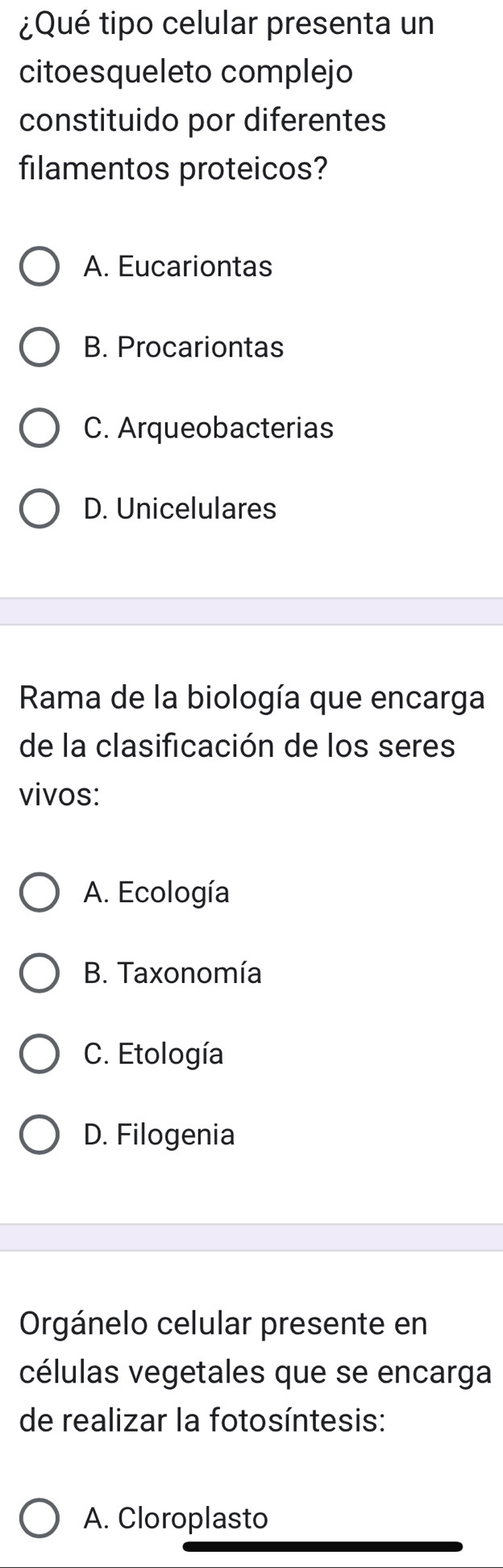 ¿Qué tipo celular presenta un
citoesqueleto complejo
constituido por diferentes
filamentos proteicos?
A. Eucariontas
B. Procariontas
C. Arqueobacterias
D. Unicelulares
Rama de la biología que encarga
de la clasificación de los seres
vivos:
A. Ecología
B. Taxonomía
C. Etología
D. Filogenia
Orgánelo celular presente en
células vegetales que se encarga
de realizar la fotosíntesis:
A. Cloroplasto