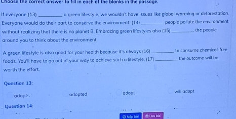 Choose the correct answer to fill in each of the blanks in the passage.
If everyone (13) _a green lifestyle, we wouldn't have issues like global warming or deforestation.
Everyone would do their part to conserve the environment. (14)_ people pollute the environment
without realizing that there is no planet B. Embracing green lifestyles also (15)_ the people
around you to think about the environment.
A green lifestyle is also good for your heolth because it's always (16) _to consume chemical-free
foods. You'll have to go out of your way to achieve such a lifestyle. (17)_ the outcame will be
worth the effort.
Question 13:
adopts adopted adopt will adopt
, Question 14:
② Nộp bài Lưu bài