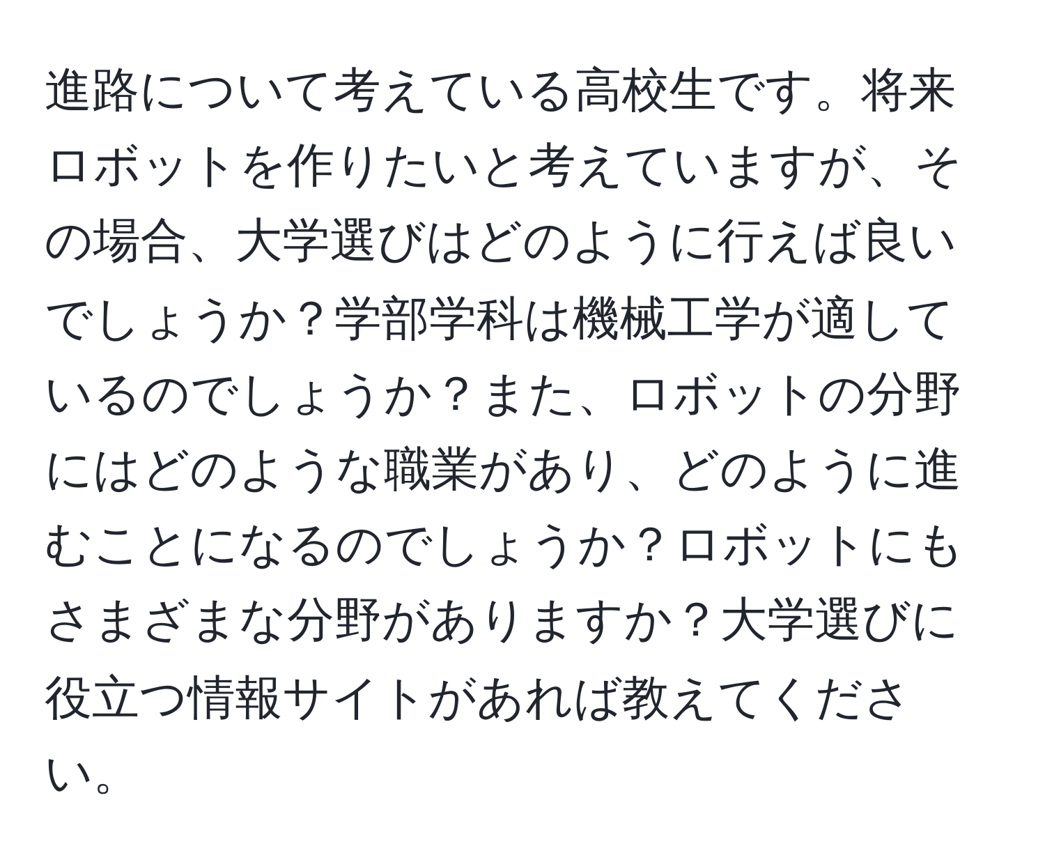 進路について考えている高校生です。将来ロボットを作りたいと考えていますが、その場合、大学選びはどのように行えば良いでしょうか？学部学科は機械工学が適しているのでしょうか？また、ロボットの分野にはどのような職業があり、どのように進むことになるのでしょうか？ロボットにもさまざまな分野がありますか？大学選びに役立つ情報サイトがあれば教えてください。