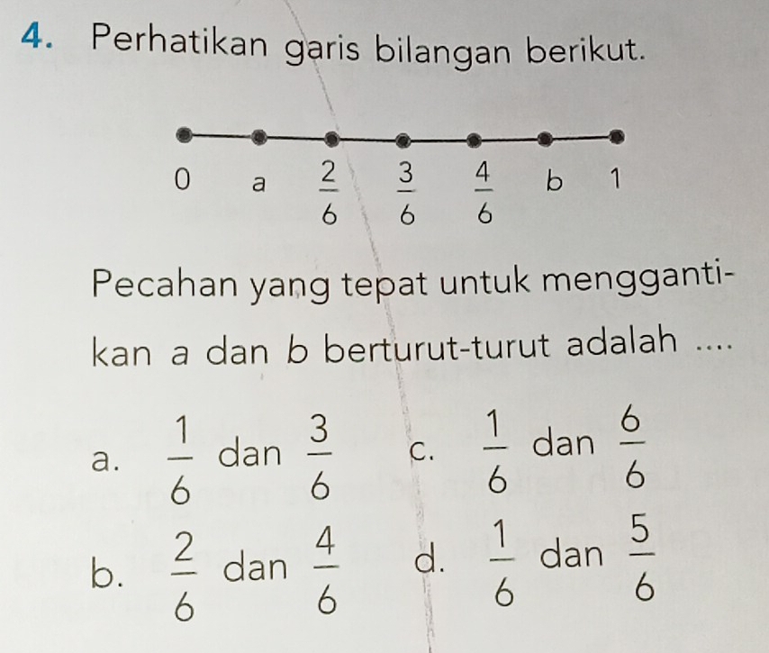 Perhatikan garis bilangan berikut.
Pecahan yang tepat untuk mengganti-
kan a dan b berturut-turut adalah ....
a.  1/6  dan  3/6  C.  1/6  dan  6/6 
b.  2/6  dan  4/6  d.  1/6  dan  5/6 