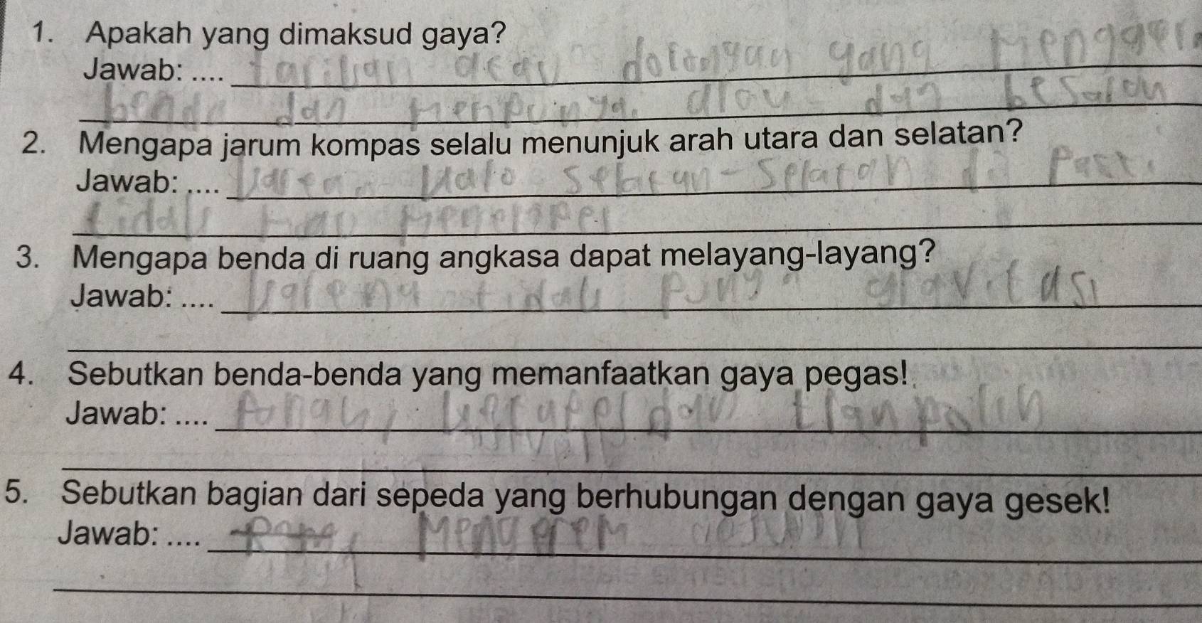 Apakah yang dimaksud gaya? 
Jawab: .... 
_ 
_ 
2. Mengapa jarum kompas selalu menunjuk arah utara dan selatan? 
Jawab: ...._ 
_ 
3. Mengapa benda di ruang angkasa dapat melayang-layang? 
Jawab: ...._ 
_ 
4. Sebutkan benda-benda yang memanfaatkan gaya pegas! 
_ 
Jawab: .... 
_ 
5. Sebutkan bagian dari sepeda yang berhubungan dengan gaya gesek! 
_ 
Jawab: .... 
_