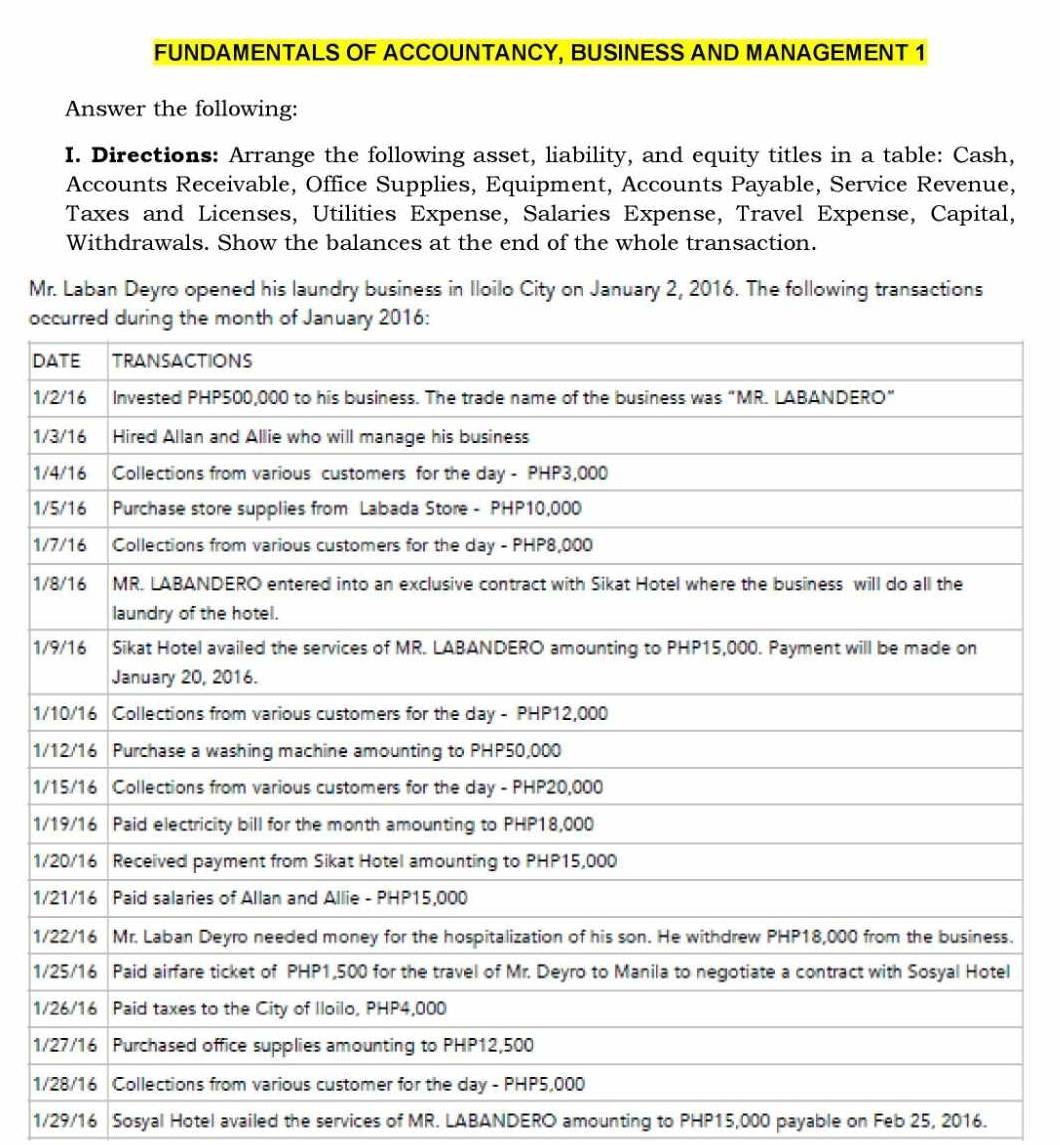 FUNDAMENTALS OF ACCOUNTANCY, BUSINESS AND MANAGEMENT 1 
Answer the following: 
I. Directions: Arrange the following asset, liability, and equity titles in a table: Cash, 
Accounts Receivable, Office Supplies, Equipment, Accounts Payable, Service Revenue, 
Taxes and Licenses, Utilities Expense, Salaries Expense, Travel Expense, Capital, 
Withdrawals. Show the balances at the end of the whole transaction. 
Mr. Laban Deyro opened his laundry business in Iloilo City on January 2, 2016. The following transactions 
o 
D 
1 
1 
1 
1 
1 
1 
1 
1 
1 
1 
1 
1 
1 
1 
1 
1 
1 
1 
1/29/16 Sosyal Hotel availed the services of MR. LABANDERO amounting to PHP15,000 payable on Feb 25, 2016.