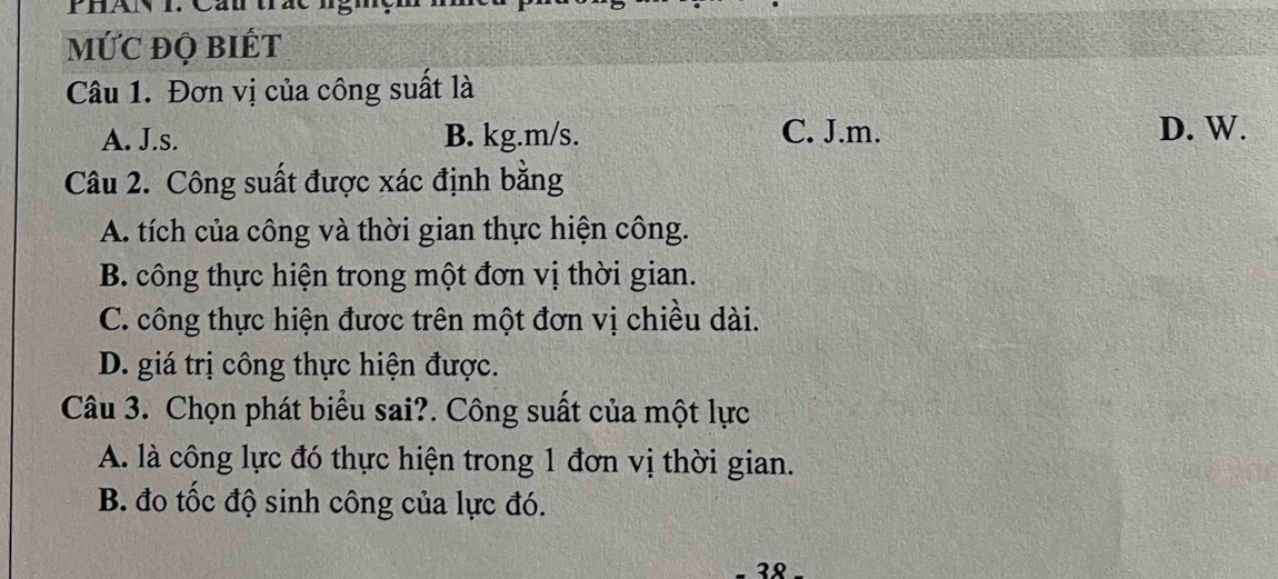 Phán i. Cáu
mỨC đQ biÉt
Câu 1. Đơn vị của công suất là
A. J.s. B. kg.m/s. C. J.m. D. W.
Câu 2. Công suất được xác định bằng
A. tích của công và thời gian thực hiện công.
B. công thực hiện trong một đơn vị thời gian.
C. công thực hiện được trên một đơn vị chiều dài.
D. giá trị công thực hiện được.
Câu 3. Chọn phát biểu sai?. Công suất của một lực
A. là công lực đó thực hiện trong 1 đơn vị thời gian.
B. đo tốc độ sinh công của lực đó.