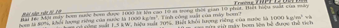 Trường THPT Lê Quy Đầ 
Bài 16: Một máy bơm nước bơm được 1000 lít lên cao 10 m trong thời gian 10 phút. Biết hiệu suất của máy Bài tập vật lý 10
bơm là 80%, khổi lượng riêng của nước là 1000kg/m^3. Tính công suất của máy bơm? 
hơm có cộng suất 1,5 kW, hiệu suất 70%. Biết khối lượng riêng của nước là 1000kg/m^3 và 
rau nửa giờ máy bơm lên bề được thể tích