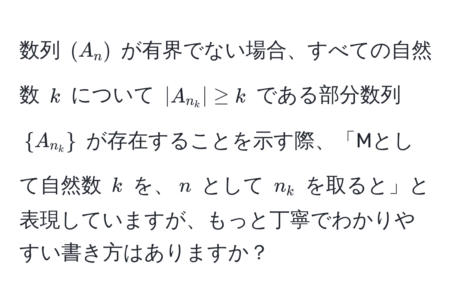 数列 $(A_n)$ が有界でない場合、すべての自然数 $k$ について $|A_n_k| ≥ k$ である部分数列 $A_n_k$ が存在することを示す際、「Mとして自然数 $k$ を、$n$ として $n_k$ を取ると」と表現していますが、もっと丁寧でわかりやすい書き方はありますか？