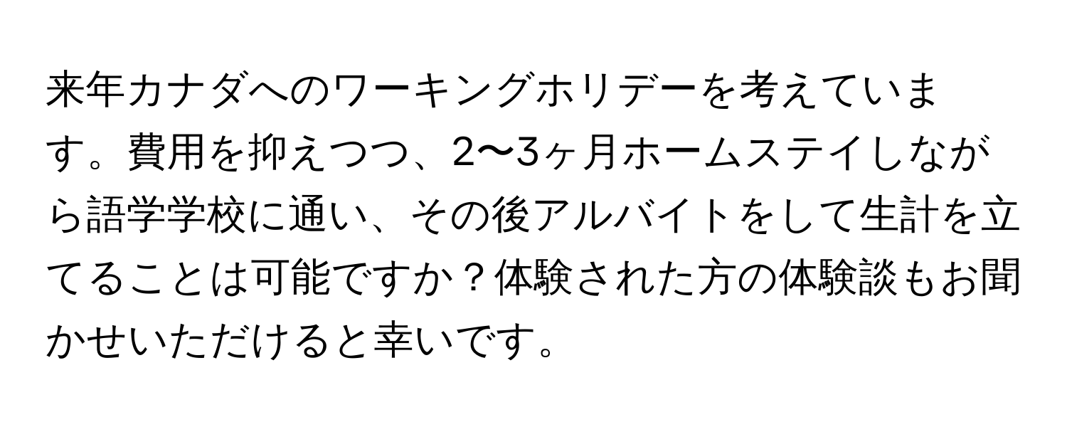 来年カナダへのワーキングホリデーを考えています。費用を抑えつつ、2〜3ヶ月ホームステイしながら語学学校に通い、その後アルバイトをして生計を立てることは可能ですか？体験された方の体験談もお聞かせいただけると幸いです。