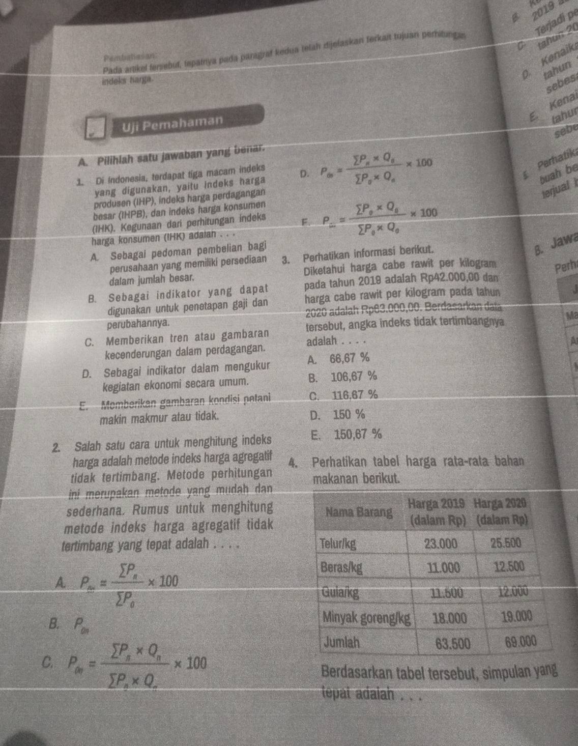 2019 à
Terjadi p
a tahun 20
Pada artikel fensebut, tepainya pada paragraf kedua telah dijelaskan terkait tujuan peritungan
Pembatiasan:
0. Kenaik
tahun
indeks harga.
sebes
E. Kena
Uji Pemahaman
tahur
sebe
A. Pilihlah satu jawaban yang benar.
Perhatík
1. Di Indonesia, terdapat tiga macam indeks D. P_∈fty =frac sumlimits P_e* Q_esumlimits P_o* Q_e* 100 buah be
yang digunakan, yaitu indeks harga
produsen (IHP), indeks harga perdagangan
terjual 
besar (IHPB), dan indeks harga konsumen
(IHK). Kegunaan dari perhitungan indeks F. P_∈fty =frac sumlimits P_o* Q_esumlimits P_o* Q_o* 100
harga konsumen (IHK) adalah . . .
A. Sebagai pedoman pembelian bagi
perusahaan yang memiliki persediaan 3. Perhatikan informasi berikut.
B. Jawa
dalam jumlah besar. Diketahui harga cabe rawit per kilogram
Perh
B. Sebagai indikator yang dapat pada tahun 2019 adalah Rp42.000,00 dan
digunakan untuk penetapan gaji dan harga cabe rawit per kilogram pada tahun
a
perubahannya. 2020 adalah Rp63.000,00. Berdasarkan data
tersebut, angka indeks tidak tertimbangnya
Ma
C. Memberikan tren atau gambaran adalah . . . .
A
kecenderungan dalam perdagangan.
D. Sebagai indikator dalam mengukur A. 66,67 %
kegiatan ekonomi secara umum. B. 106,67 %
E. Momberikan gambaran kondisi petani C. 116,67 %
makin makmur atau tidak. D. 150 %
2. Salah satu cara untuk menghitung indeks E. 150,67 %
harga adalah metode indeks harga agregatif 4. Perhatikan tabel harga rata-rata bahan
tidak tertimbang. Metode perhitungan makanan berikut.
ni merupakan metode yang mudah dan 
sederhana. Rumus untuk menghitung 
metode indeks harga agregatif tidak
tertimbang yang tepat adalah . . . .
A P_∈fty =frac sumlimits P_esumlimits P_o* 100
B. P_00
C. P_en=frac sumlimits P_s* Q_rsumlimits P_x* Q_r* 100
Berdasarkan tabel tersebut, simpulan yang
tepat adaiah . . .