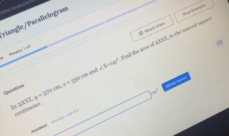 50f411b6884246fd 
Watch Video Show Examples 
riangle/Parallelogram
△ XYZ to the nearest square 
Penalty: 1 off 
and ∠ X=141° Find the area of 
Question 
In △ XYZ, y=570cm, z=330cm
centimeter.
□ cm^2 Sobmit Answer 
Answer Attempt a out of