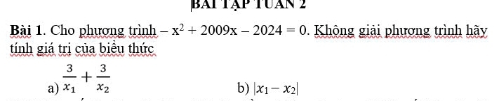 bài tập tuán 2
Bài 1. Cho phương trình -x^2+2009x-2024=0 0. Không giải phương trình hãy
tính giá trị của biểu thức
a) frac 3x_1+frac 3x_2
b) |x_1-x_2|