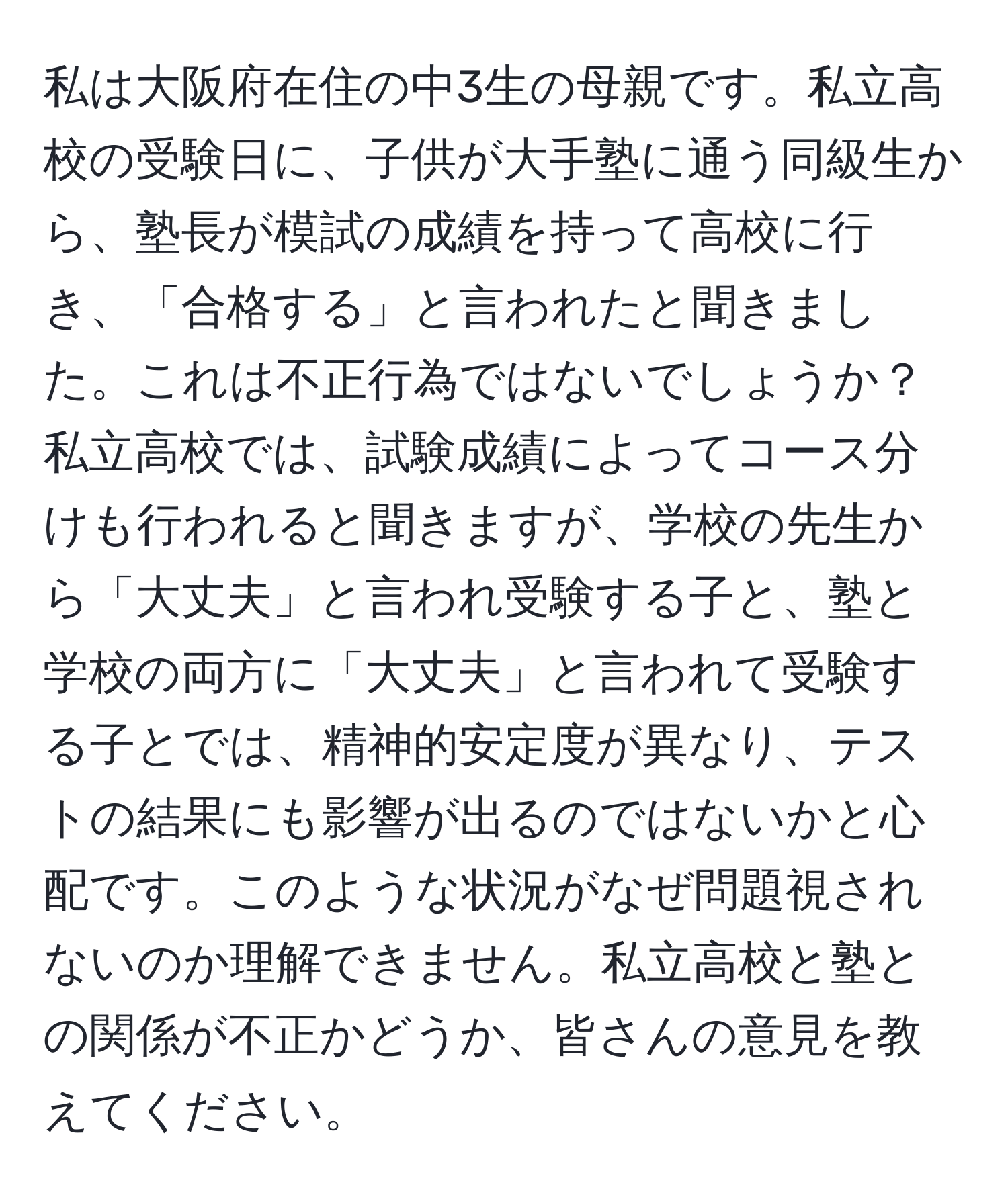 私は大阪府在住の中3生の母親です。私立高校の受験日に、子供が大手塾に通う同級生から、塾長が模試の成績を持って高校に行き、「合格する」と言われたと聞きました。これは不正行為ではないでしょうか？私立高校では、試験成績によってコース分けも行われると聞きますが、学校の先生から「大丈夫」と言われ受験する子と、塾と学校の両方に「大丈夫」と言われて受験する子とでは、精神的安定度が異なり、テストの結果にも影響が出るのではないかと心配です。このような状況がなぜ問題視されないのか理解できません。私立高校と塾との関係が不正かどうか、皆さんの意見を教えてください。