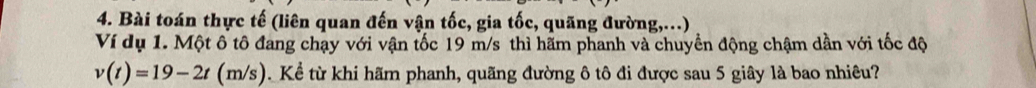 Bài toán thực tế (liên quan đến vận tốc, gia tốc, quãng đường,...) 
Ví dụ 1. Một ô tô đang chạy với vận tốc 19 m/s thì hãm phanh và chuyển động chậm dần với tốc độ
v(t)=19-2t(m/s ). Kể từ khi hãm phanh, quãng đường ô tô đi được sau 5 giây là bao nhiêu?