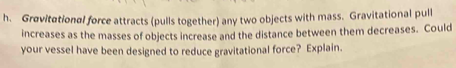 Gravitational force attracts (pulls together) any two objects with mass. Gravitational pull 
increases as the masses of objects increase and the distance between them decreases. Could 
your vessel have been designed to reduce gravitational force? Explain.