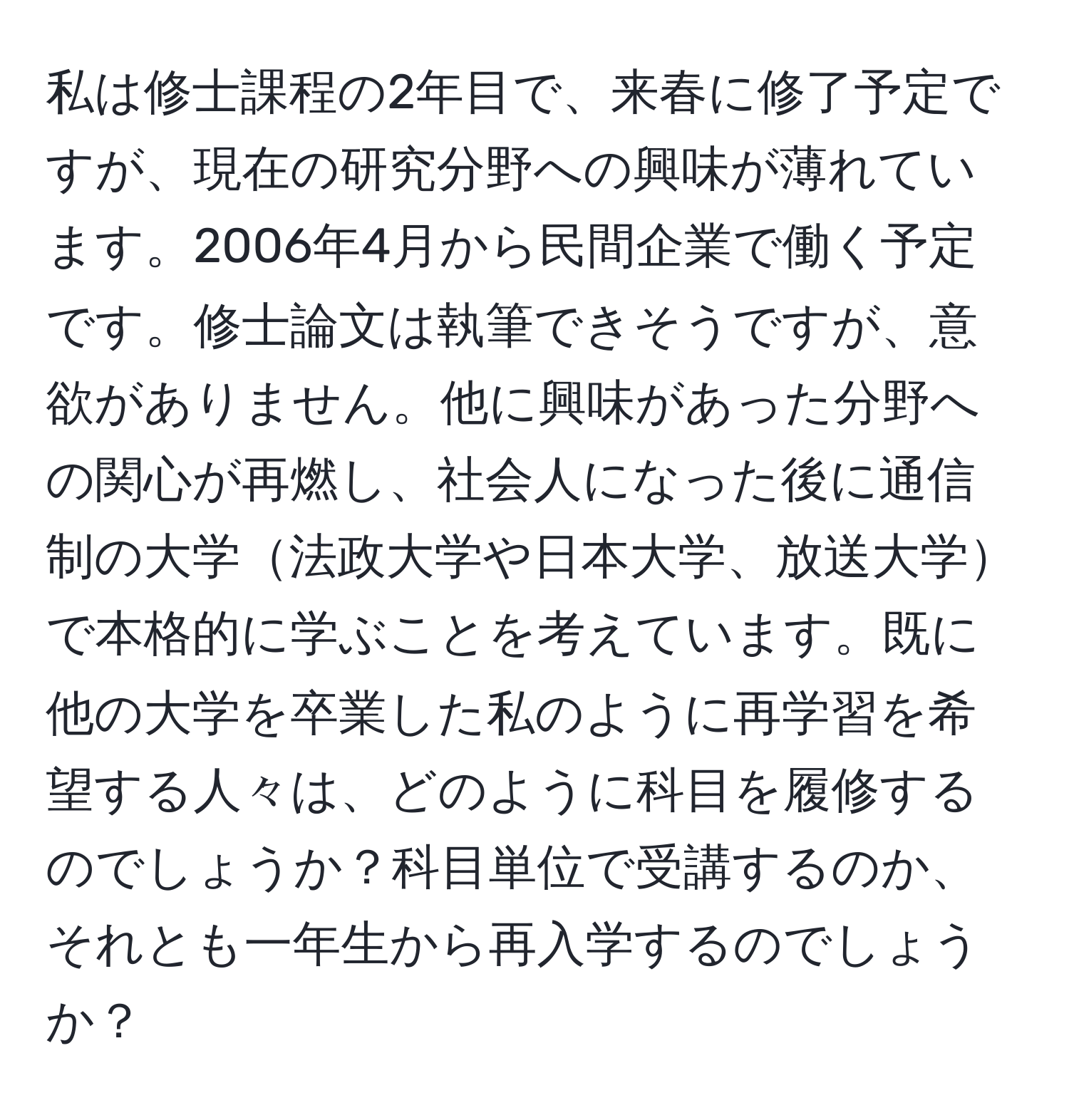 私は修士課程の2年目で、来春に修了予定ですが、現在の研究分野への興味が薄れています。2006年4月から民間企業で働く予定です。修士論文は執筆できそうですが、意欲がありません。他に興味があった分野への関心が再燃し、社会人になった後に通信制の大学法政大学や日本大学、放送大学で本格的に学ぶことを考えています。既に他の大学を卒業した私のように再学習を希望する人々は、どのように科目を履修するのでしょうか？科目単位で受講するのか、それとも一年生から再入学するのでしょうか？