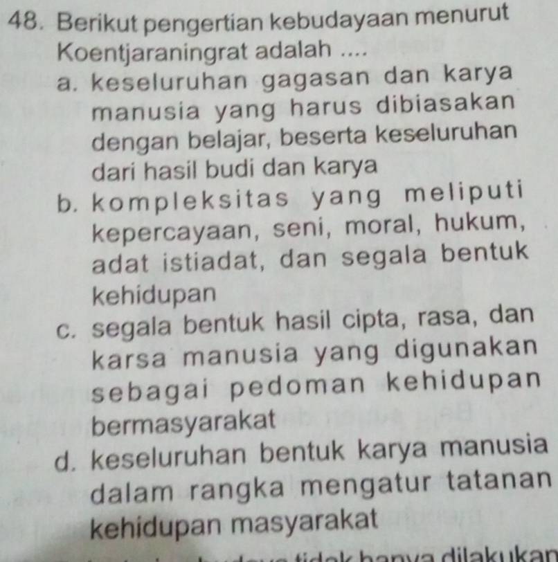 Berikut pengertian kebudayaan menurut
Koentjaraningrat adalah ....
a. keseluruhan gagasan dan karya
manusia yang harus dibiasakan
dengan belajar, beserta keseluruhan
dari hasil budi dan karya
b. kompleksitas yang meliput i
kepercayaan, seni, moral, hukum,
adat istiadat, dan segala bentuk
kehidupan
c. segala bentuk hasil cipta, rasa, dan
karsa manusia yang digunakan
sebagai pedoman kehidupan
bermasyarakat
d. keseluruhan bentuk karya manusia
dalam rangka mengatur tatanan
kehidupan masyarakat