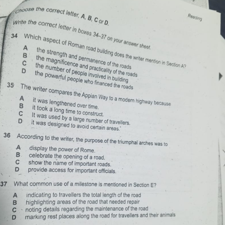 choose the correct letter, A, B, C or D.
Reading
Write the correct letter in boxes 34-37 on your answer sheet
34 Which aspect of Roman road building does the writer mention in Section AT
A the strength and permanence of the roads
B the magnificence and practicality of the roads
C the number of people involved in building
Dthe powerful people who financed the roads
35 The writer compares the Appian Way to a modern highway because
A it was lengthened over time.
B it took a long time to construct.
C It was used by a large number of travellers.
D it was designed to avoid certain areas."
36 According to the writer, the purpose of the triumphal arches was to
A display the power of Rome.
B. celebrate the opening of a road.
C show the name of important roads.
D provide access for important officials.
37 What common use of a milestone is mentioned in Section E?
A indicating to travellers the total length of the road
B highlighting areas of the road that needed repair
C、noting details regarding the maintenance of the road
D marking rest places along the road for travellers and their animals