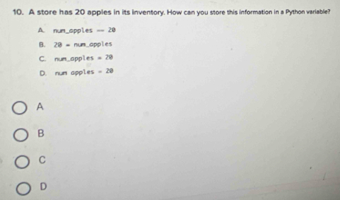 A store has 20 apples in its inventory. How can you store this information in a Python variable?
A. num_apples == 20
B. 28=nun apples
C. nunc apples =28
D. m∠ n apples =20
A
B
C
D