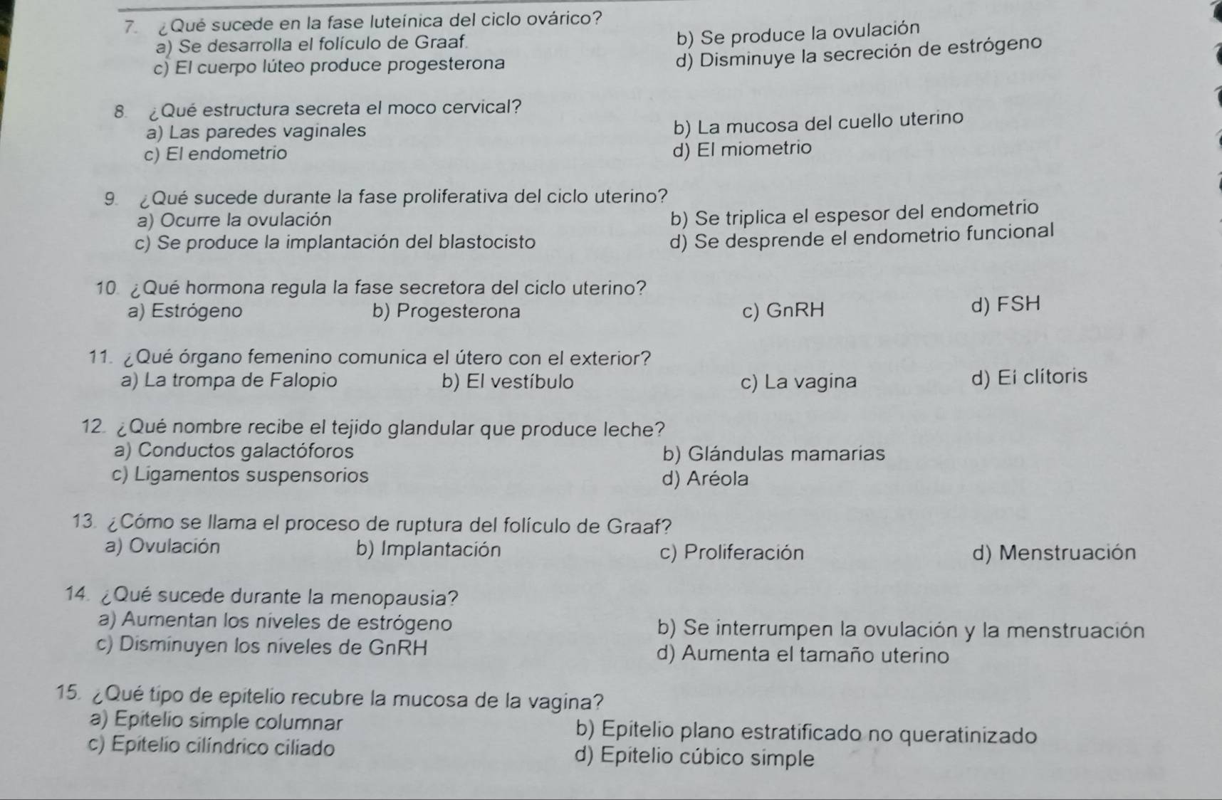 ¿ Qué sucede en la fase luteínica del ciclo ovárico?
a) Se desarrolla el folículo de Graaf.
b) Se produce la ovulación
c) El cuerpo lúteo produce progesterona
d) Disminuye la secreción de estrógeno
8. ¿Qué estructura secreta el moco cervical?
a) Las paredes vaginales
b) La mucosa del cuello uterino
c) El endometrio
d) El miometrio
9. ¿Qué sucede durante la fase proliferativa del ciclo uterino?
a) Ocurre la ovulación
b) Se triplica el espesor del endometrio
c) Se produce la implantación del blastocisto
d) Se desprende el endometrio funcional
10. ¿Qué hormona regula la fase secretora del ciclo uterino?
a) Estrógeno b) Progesterona c) GnRH
d) FSH
11. ¿ Qué órgano femenino comunica el útero con el exterior?
a) La trompa de Falopio b) El vestíbulo c) La vagina d) Ei clitoris
12. ¿Qué nombre recibe el tejido glandular que produce leche?
a) Conductos galactóforos b) Glándulas mamarias
c) Ligamentos suspensorios d) Aréola
13. ¿Cómo se llama el proceso de ruptura del folículo de Graaf?
a) Ovulación b) Implantación c) Proliferación d) Menstruación
14. ¿Qué sucede durante la menopausia?
a) Aumentan los níveles de estrógeno b) Se interrumpen la ovulación y la menstruación
c) Disminuyen los niveles de GnRH d) Aumenta el tamaño uterino
15. ¿Qué tipo de epitelio recubre la mucosa de la vagina?
a) Epitelio simple columnar b) Epitelio plano estratificado no queratinizado
c) Epitelio cilíndrico ciliado d) Epitelio cúbico simple