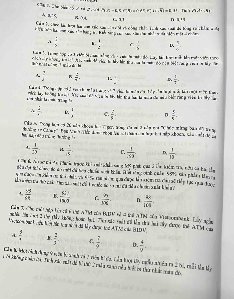 Cho biển cổ A và B , với P(A)=0,8,P(B)=0,65,P(A∩ overline B)=0,55. Tinh P(overline A∩ B).
A. 0,25. B. 0,4. C. 0,3. D. 0,35.
Câu 2. Gieo lần lượt hai con xúc xắc cân đối và đồng chất. Tính xác suất đề tổng số chấm xuất
hiện trên hai con xúc xắc băng 6 . Biết rằng con xúc xắc thứ nhất xuất hiện mặt 4 chẩm.
A.  2/6 ·  1/2 . C.  1/6 · D.  5/6 ·
B.
Câu 3, Trong hộp có 3 viên bị màu trắng và 7 viên bi màu đỏ. Lấy lần lượt mỗi lần một viên theo
cách lầy không trả lại. Xác suất để viên bi lấy lần thứ hai là màu đỏ nếu biết rằng viên bi lấy lần
thứ nhất cũng là màu đỏ là
A.  2/3 . B.  2/7 . C.  1/5 .
D.  1/7 .
Câu 4, Trong hộp có 3 viên bi màu trắng và 7 viên bi màu đỏ. Lấy lần lượt mỗi lần một viên theo
cách lấy không trả lại. Xác suất đề viên bi lấy lần thứ hai là màu đỏ nếu biết rằng viên bi lấy lần
thứ nhất là màu trắng là
A.  2/3 . B.  1/3 . C.  7/9 .
D.  5/9 .
Câu 5. Trong hộp có 20 nắp khoen bia Tiger, trong đó có 2 nắp ghi "Chúc mừng bạn đã trúng
thưởng xe Camry''. Bạn Minh Hiền được chọn lên rút thăm lần lượt hai nắp khoen, xác suất đề cả
hai nắp đều trúng thưởng là
A.  1/20 . B.  1/19 .
C.  1/190 . D.  1/10 .
Câu 6. Áo sơ mi An Phước trước khi xuất khẩu sang Mỹ phải qua 2 lần kiềm tra, nều cả hai lần
đều đạt thì chiếc áo đó mới đủ tiêu chuẩn xuất khẩu. Biết rằng bình quân 98% sản phầm làm ra
qua được lần kiểm tra thứ nhất, và 95% sản phẩm qua được lần kiểm tra đầu sẽ tiếp tục qua được
lần kiểm tra thứ hai. Tìm xác suất để 1 chiếc áo sơ mi đủ tiêu chuẩn xuất khẩu?
A.  95/98 . B.  931/1000 . C.  95/100 . D.  98/100 .
Câu 7. Cho một hộp kín có 6 thẻ ATM của BIDV và 4 thẻ ATM của Vietcombank. Lầy ngẫu
nhiên lần lượt 2 thể (lấy không hoàn lại). Tìm xác suất đề lần thứ hai lấy được thè ATM của
Vietcombank nếu biết lần thứ nhất đã lấy được thẻ ATM của BIDV.
A.  5/9 . B.  2/3 . C.  7/9 . D.  4/9 .
Câu 8. Một bình đựng 9 viên bi xanh và 7 viên bi đỏ. Lần lượt lấy ngẫu nhiên ra 2 bì, mỗi lần lầy
1 bi không hoàn lại. Tính xác suất đế bi thứ 2 màu xanh nếu biết bi thứ nhất màu đỏ.