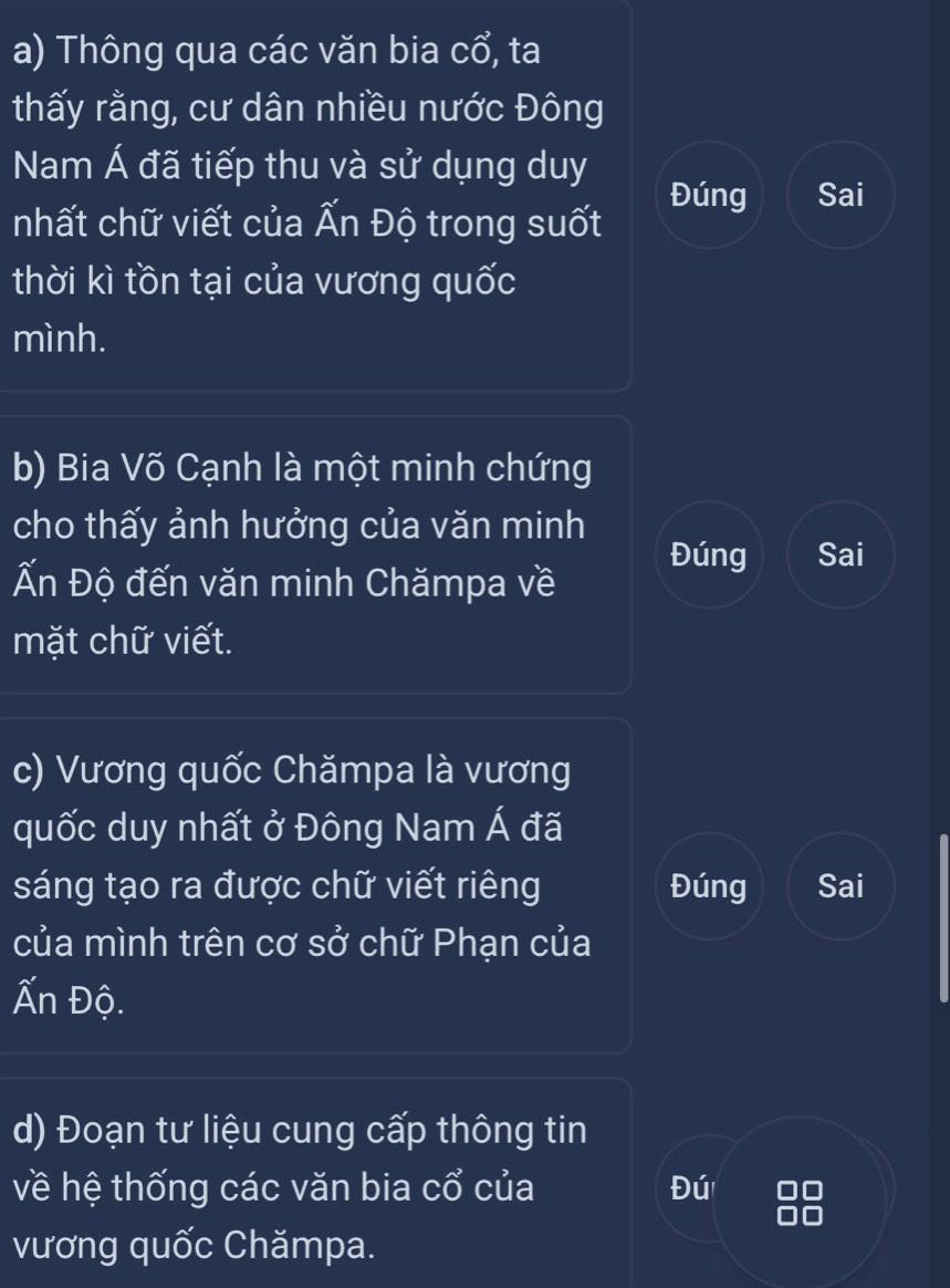 Thông qua các văn bia cổ, ta 
thấy rằng, cư dân nhiều nước Đông 
Nam Á đã tiếp thu và sử dụng duy 
Đúng Sai 
nhất chữ viết của Ấn Độ trong suốt 
thời kì tồn tại của vương quốc 
mình. 
b) Bia Võ Cạnh là một minh chứng 
cho thấy ảnh hưởng của văn minh 
Đúng Sai 
Ấn Độ đến văn minh Chămpa về 
mặt chữ viết. 
c) Vương quốc Chămpa là vương 
quốc duy nhất ở Đông Nam Á đã 
sáng tạo ra được chữ viết riêng Đúng Sai 
của mình trên cơ sở chữ Phạn của 
Ấn Độ. 
d) Đoạn tư liệu cung cấp thông tin 
về hệ thống các văn bia cổ của Đú 
vương quốc Chămpa.